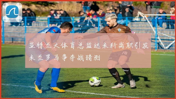 亚特兰大体育总监达米科离职引发米兰罗马争夺战猜测