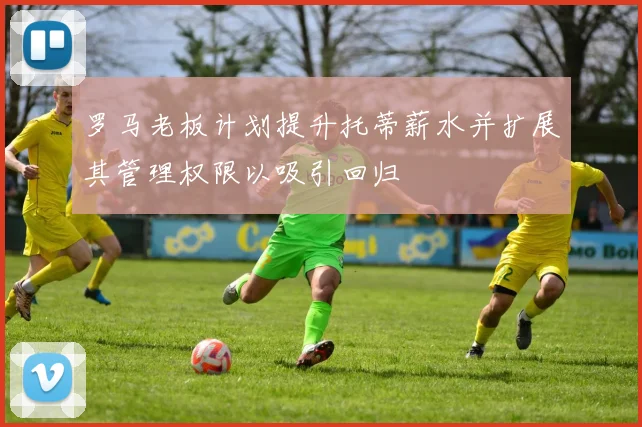 罗马老板计划提升托蒂薪水并扩展其管理权限以吸引回归