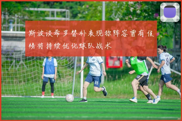 斯波谈希罗替补表现称阵容曾有佳绩将持续优化球队战术