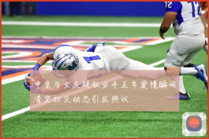 申京与女友疑似分手五年爱情瞬间清空社交动态引发热议