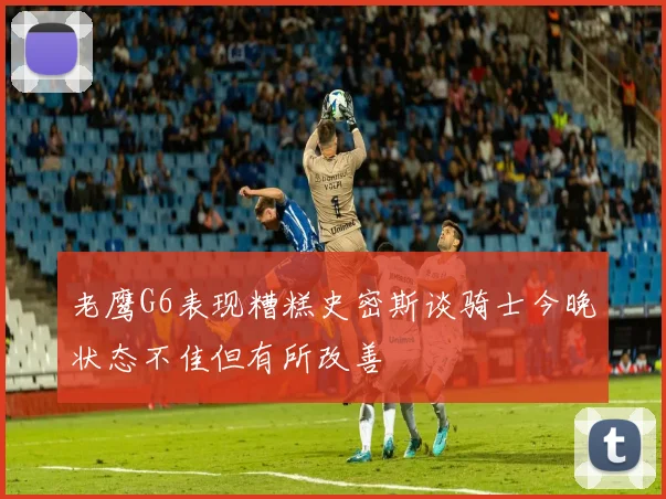 老鹰G6表现糟糕史密斯谈骑士今晚状态不佳但有所改善
