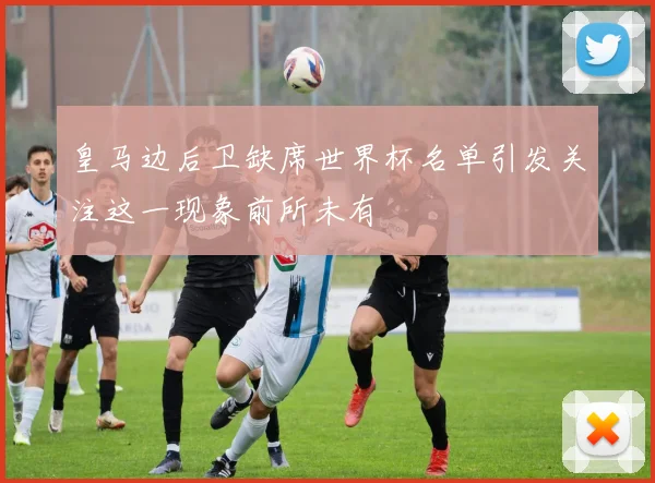 皇马边后卫缺席世界杯名单引发关注这一现象前所未有
