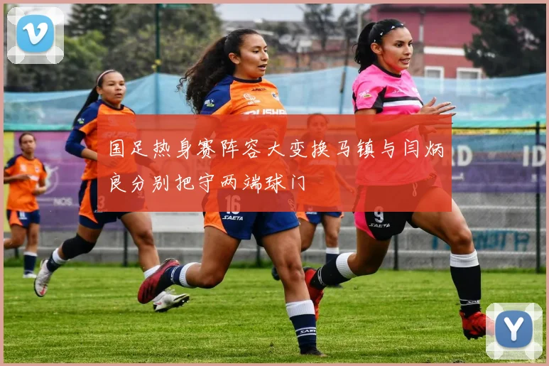 国足热身赛阵容大变换马镇与闫炳良分别把守两端球门