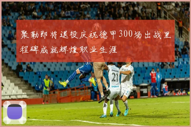 聚勒即将退役庆祝德甲300场出战里程碑成就辉煌职业生涯
