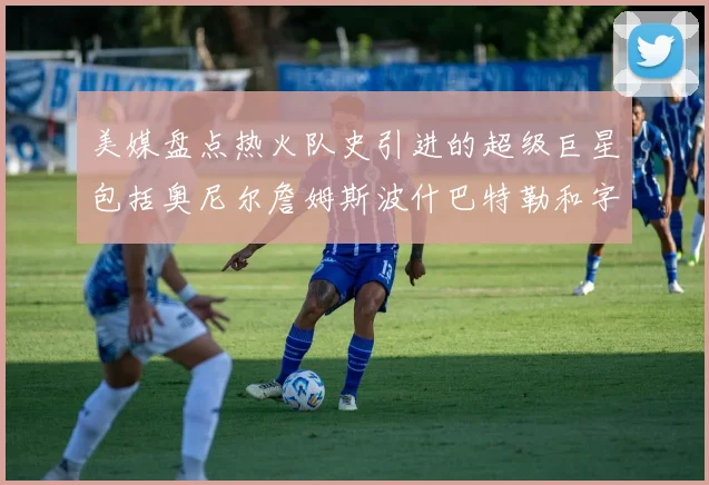美媒盘点热火队史引进的超级巨星包括奥尼尔詹姆斯波什巴特勒和字母哥