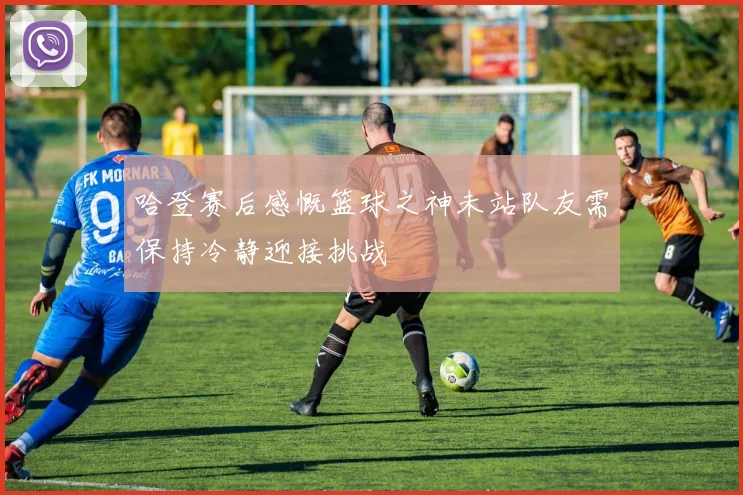 哈登赛后感慨篮球之神未站队友需保持冷静迎接挑战