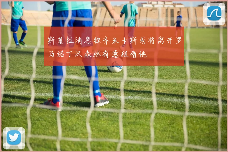 斯基拉消息称齐米卡斯或将离开罗马诺丁汉森林有意租借他